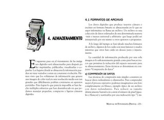 4.1 FORMATOS DE ARCHIVO
                                                                   Los datos digitales que produce nuestra cámara o
                                                               escáner en formato binario se almacenarán en lo que en
                                                               argot informático se llama un archivo. Un archivo es una
                                                               colección de datos ordenados de una determinada manera
                                                               –más o menos universal y arbitraria- que luego podrá ser
                       4. ALMACENAMIENTO                       interpretado por ese mismo u otros aparatos o programas.
                                                                   A lo largo del tiempo se han ideado muchos formatos
                                                               de archivo, algunos de los cuales son muy famosos y usados
                                                               mientras que otros han caído en desuso justa o injusta-
                                                               mente.
                                                                   La cantidad de información producida por una sola


   E
           l siguiente paso en el tratamiento de las imáge     imagen es lo suficientemente grande como para buscar tru-
           nes digitales será almacenarlas para después po     cos que permitan la reducción del espacio necesario para
           der imprimirlas, publicarlas, visualizarlas o co-   su almacenamiento. Estas técnicas se denominan en con-
piarlas. Los lugares donde se almacena la información pue-     junto “Compresión de datos”
den ser muy variados y estan en constante evolución. He-       a) COMPRESIÓN DE DATOS
mos visto que los volúmenes de información que genera              Las técnicas de compresión más simples consisten en
una imagen de color real en una resolución media son tan       buscar datos redundantes y eliminarlos. Para comprender
grandes que difícilmente podrían contenerse en aparatos        mejor el proceso operativo podemos imaginarnos una foto
portátiles. Para lograr lo que parecía imposible se han he-    completamente en blanco, ejemplo típico de un archivo
cho múltiples esfuerzos que han desembocado en que po-         con datos redundantes. Para reducir su tamaño
damos manejar pequeñas, compactas y ligeras cámaras            drásticamente bastará con contar el número de pixel (igua-
digitales.                                                     les y blancos) y sustituirlos por una indicación tipo ”2 mi-


                                                                                     MANUAL DE FOTOGRAFÍA DIGITAL - 23 -
 