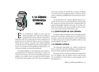 entre otras ventajas. La sencillez de su manejo y la rapidez
                                                               en la obtención de la imagen permiten corregir in situ los
                                                               errores cometidos, posibilidad muy interesante para el pro-
                             1. LA CÁMARA                      fesional.

                             FOTOGRÁFICA                            Las generación de las cámaras digitales marca el co-
                                                               mienzo de una nueva era en la larga historia de la fotogra-
                                 DIGITAL                       fía; aunque la evolución del mercado es impredecible y los
                                                               aparatos fotográficos digitales aún están en una fase tem-
                                                               prana de desarrollo, cabe esperar grandes avances y mejo-
                                                               ras en este campo durante los próximos años.
                                                               1.1 CONSTITUCIÓN DE UNA CÁMARA


   E
          n la actualidad ha surgido un nuevo tipo de              Cualquier cámara fotográfica está constituida esencial-
             cámara fotográfica cuyo auge viene avalado por    mente por tres bloques: sistema de foco, control de la ex-
             la popularización de los sistemas informáticos    posición y sistema de almacenamiento. Esta clasificación
domésticos (PC’S), la reducción de costes y tamaños en la      es válida tanto para las cámaras fotográficas clásicas como
producción de los elementos básicos que los constituyen.       para las digitales, de vídeo...
Dicho tipo de cámaras, conocido como cámaras digitales
constituye una nueva familia de aparatos que irrumpen con      1.2 CÁMARA CLÁSICA
fuerza en el mundo de la fotografía para aficionados y en         Sus elementos principales son: objetivo (sistema de
un futuro próximo en el mundo profesional.                     foco), control de exposición (diafragma-obturador) y sis-
    Las cámaras digitales se caracterizan por estar compues-   tema de almacenamiento (película fotográfica).
tas íntegramente de elementos electrónicos, es decir, no           El sistema de foco nos permite formar una imagen níti-
incluyen en el proceso de toma de fotografías ningún paso      da, y los distintos tipos de objetivo tienen como función
químico; esto conlleva tanto una reducción de los tiempos      dar versatilidad a la toma (mayor o menor ángulo, factor
de obtención de la imagen como del coste por fotograma,        de ampliación...)

                                                                                      MANUAL DE FOTOGRAFÍA DIGITAL - 3 -
 