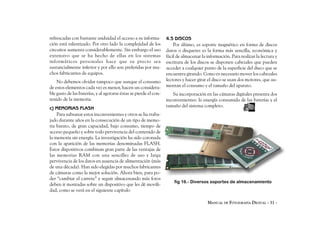 refrescadas con bastante asiduidad el acceso a su informa-         4.5 DISCOS
ción está ralentizado. Por otro lado la complejidad de los             Por último, es soporte magnético en forma de discos
circuitos aumenta considerablemente. Sin embargo el uso            duros o disquetes es la forma más sencilla, económica y
extensivo que se ha hecho de ellas en los sistemas                 fácil de almacenar la información. Para realizar la lectura y
informáticos personales hace que su precio sea                     escritura de los discos se disponen cabezales que pueden
sustancialmente inferior y por ello son preferidas por mu-         acceder a cualquier punto de la superficie del disco que se
chos fabricantes de equipos.                                       encuentra girando. Como es necesario mover los cabezales
    No debemos olvidar tampoco que aunque el consumo               lectores y hacer girar el disco se usan dos motores, que au-
de estos elementos cada vez es menor, hacen un considera-          mentan el consumo y el tamaño del aparato.
ble gasto de las baterías, y al agotarse éstas se pierde el con-      Su incorporación en las cámaras digitales presenta dos
tenido de la memoria.                                              inconvenientes: la energía consumida de las baterías y el
                                                                   tamaño del sistema completo.
c) MEMORIAS FLASH
    Para subsanar estos inconvenientes y otros se ha traba-
jado durante años en la consecución de un tipo de memo-
ria barato, de gran capacidad, bajo consumo, tiempo de
acceso pequeño y sobre todo pervivencia del contenido de
la memoria sin energía. La investigación ha sido coronada
con la aparición de las memorias denominadas FLASH.
Estos dispositivos combinan gran parte de las ventajas de
las memorias RAM con una sencillez de uso y larga
pervivencia de los datos en ausencia de alimentación (más
de una década). Han sido elegidas por muchos fabricantes
de cámaras como la mejor solución. Ahora bien, para po-
der “cambiar el carrete” y seguir almacenando más fotos
                                                                       fig 16.- Diversos soportes de almacenamiento
deben ir montadas sobre un dispositivo que les dé movili-
dad, como se verá en el siguiente capítulo

                                                                                         MANUAL DE FOTOGRAFÍA DIGITAL - 31 -
 