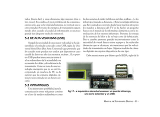 tados (hasta diez) y unas distancias algo mayores (dos o      las frecuencias de radio (teléfonos móviles, walkies...) o los
tres veces). En cambio, el peor problema de las comunica-     infrarrojos (mandos a distancia...) Esta tecnología infrarroja
ciones serie, que es la velocidad máxima, no varía de uno a   que lleva usándose con éxito desde hace muchos años para
otro estándar. Por tanto los tiempos de transmisión siguen    los mandos a distancia del TV se ha hecho un pequeño
siendo altos cuando el caudal de información es un poco       hueco en el mundo de la informática doméstica con la in-
grande (un disquete tarda dos minutos).                       troducción de los ratones infrarrojos. Presenta la ventaja
                                                              de la ausencia de hilos y de su bajo coste de fabricación.
5.2 DE ALTA VELOCIDAD (USB)                                   Pero a cambio presenta grandes inconvenientes como la
    Surgida la necesidad de una mayor velocidad se ha de-     necesidad de visual directa entre equipos y las reducidas
sarrollado el estándar conocido como USB, siglas de Uni-      distancias que se alcanzan, sin mencionar que las veloci-
versal Serial Bus (Bus Serie Universal) que pretende que      dades de transmisión son bajas. Algunos modelos de cáma-
los canales serie puedan ser usados por dispositivos cuyo     ras digitales incorporan dispositivos de este tipo.
caudal de datos sea alto (un monitor, escáner...) Los puer-      Debe mencionarse por último que la IRDA, siglas de la
tos USB pueden interconectar entre sí
a los ordenadores de la actualidad con
economía de cables y alta eficiencia de
transmisión. Como se trata de una tec-
nología emergente que ya se está in-
corporando en muchos de PC es de
esperar que las cámaras digitales op-
ten por este estándar en un futuro cer-
cano.
5.3 INFRARROJOS
   Una interesante posibilidad para la
comunicación entre máquinas consiste         fig 17.- e izquierda a derecha tenemos: un puerto infrarrojo,
en el uso de medios inalámbricos como                         uno serie estándar y un USB.


                                                                                     MANUAL DE FOTOGRAFÍA DIGITAL - 33 -
 