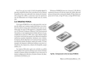 En el caso que nos ocupa, el de la fotografía digital, la      El formato PCMCIA tiene tres versiones: I, II y III. La
elevada cantidad de datos que se producen en las cámaras        apariencia externa es la de una tarjeta de crédito algo más
fotográficas hace muy adecuado este sistema de transmi-         gruesa, de inserción y extracción simples. El tipo I tiene un
sión aunque los cables y conectores sean tan aparatosos         grueso de 3,3 mm., el tipo II 5 mm. y el tipo III 10,5 mm.
que los fabricantes no lo hayan tomado muy en cuenta
aún.
5.5 TARJETAS PCMCIA
    Una tarjeta PCMCIA es una cajita parecida a una tar-
jeta de crédito que contiene equipo electrónico en su inte-
rior. Goza de la ventaja de la estandarización, pues un nu-
trido grupo de más de 500 empresas y organismos forma-
ron la Personal Computer Memory Card International
Asociation, es una organización sin ánimo de lucro (¿) que,
establecida en Junio de 1989, tiene como objetivo lograr
un formato universal que permita que diferentes máquinas
anfitrionas puedan expandirse mediante estas tarjetas.
Contienen desde dispositivos de memoria hasta aparatos
de reducido tamaño (modems, tarjetas de sonido...) Como
ejemplos de máquinas anfitrionas podemos encontrar or-
denadores, fax, impresoras, cámaras de fotografía, equipo
médico, etc.
    Las tarjetas fabricadas según este estándar se podrán
intercambiar entre aparatos distintos pues tienen el mismo
tamaño, el mismo número de patillas en sus conectores, la
misma configuración eléctrica, el mismo formato de alma-            fig18a.- Comparación entre los tipos PCMCIA
cenamiento de ficheros, etc.

                                                                                      MANUAL DE FOTOGRAFÍA DIGITAL - 35 -
 