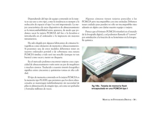 Dependiendo del tipo de equipo contenido en la tarje-         Algunas cámaras tienen tarjetas parecidas a las
ta se usa uno u otro tipo, como la tendencia es siempre a la   PCMCIA pero incompatibles con este estándar. Debemos
reducción de espacio el tipo I se está imponiendo. La me-      tener cuidado pues pueden no sólo ser incompatibles sino
jor característica de estos dispositivos de almacenamiento     además en algún caso dañar nuestro equipo o tarjeta.
es la intercambiabilidad entre aparatos, de modo que po-
                                                                   Parece que el formato PCMCIA triunfará en el mundo
damos sacar la tarjeta PCMCIA del fax o la lavadora e
                                                               de la fotografía digital, y así podremos llamarle el “carrete”
introducirla en el ordenador o la impresora sin mayores
                                                               por asimilación a la función de su homónimo en la fotogra-
miramientos.
                                                               fía química.
    Ha sido elegida por algunos fabricantes de cámaras fo-
tográficas como elemento de memoria y almacenamiento.
Si poseemos una de estos modelos deberemos tener en
nuestro ordenador portátil o de sobremesa una ranura
PCMCIA similar, y todo será tan sencillo (aunque no tan
barato) como sacar y meter un disquete.
    En el mercado podemos encontrar tarjetas cuya capa-
cidad de almacenamiento varíe entre un par de megabytes
y muchos cientos. Traducido a nuestro interés fotográfico
significa entre cincuenta y quinientas tomas en alta cali-
dad.
    El tipo de memoria contenida en la tarjeta PCMCIA es
la memoria tipo FLASH, que permiten que los datos alma-
cenados se mantengan indefinidamente sin necesidad de
pilas ni alimentación de ningún tipo, así como ser grabadas              fig 18b.- Tarjeta de memoria flash
y borradas millones de veces.                                            encapsulada en una PCMCIA tipo I




                                                                                      MANUAL DE FOTOGRAFÍA DIGITAL - 36 -
 
