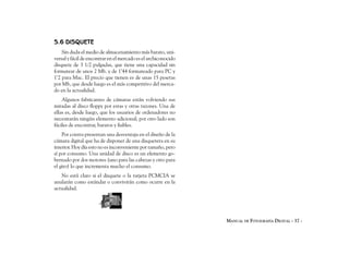 5.6 DISQUETE
    Sin duda el medio de almacenamiento más barato, uni-
versal y fácil de encontrar en el mercado es el archiconocido
disquete de 3 1/2 pulgadas, que tiene una capacidad sin
formatear de unos 2 Mb. y de 1’44 formateado para PC y
1’2 para Mac. El precio que tienen es de unas 15 pesetas
por Mb, que desde luego es el más competitivo del merca-
do en la actualidad.
    Algunos fabricantes de cámaras están volviendo sus
miradas al disco floppy por estas y otras razones. Una de
ellas es, desde luego, que los usuarios de ordenadores no
necesitarán ningún elemento adicional; por otro lado son
fáciles de encontrar, baratos y fiables.
    Por contra presentan una desventaja en el diseño de la
cámara digital que ha de disponer de una disquetera en su
interior. Hoy día esto no es inconveniente por tamaño, pero
sí por consumo. Una unidad de disco es un elemento go-
bernado por dos motores (uno para las cabezas y otro para
el giro) lo que incrementa mucho el consumo.
   No está claro si el disquete o la tarjeta PCMCIA se
anularán como estándar o convivirán como ocurre en la
actualidad.




                                                                MANUAL DE FOTOGRAFÍA DIGITAL - 37 -
 