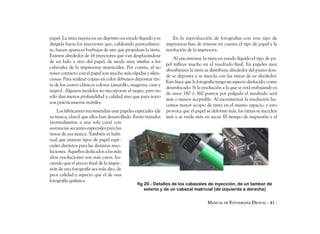 papel. La tinta reposa en un depósito en estado líquido y es       En la reproducción de fotografías con este tipo de
dirigida hacia los inyectores que, caldeando puntualmen-       impresoras han de tenerse en cuenta el tipo de papel y la
te, hacen aparecer burbujas de aire que propulsan la tinta.    resolución de la impresora.
Existen alrededor de 16 inyectores que van desplazándose
                                                                   Al encontrarse la tinta en estado líquido el tipo de pa-
de un lado a otro del papel, de modo muy similar a los
                                                               pel influye mucho en el resultado final. En papeles muy
cabezales de la impresoras matriciales. Por contra, al no
                                                               absorbentes la tinta se distribuye alrededor del punto don-
tener contacto con el papel son mucho más rápidas y silen-
                                                               de se deposita y se mezcla con las tintas de su alrededor.
ciosas. Para realizar copias en color debemos depositar tin-
                                                               Esto hace que la fotografía tenga un aspecto deslucido, como
ta de los cuatro clásicos colores (amarillo, magenta, cian y
                                                               desenfocado. Si la resolución a la que se está trabajando es
negro). Algunos modelos no incorporan el negro, pero no
                                                               de unos 180 ó 360 puntos por pulgada el resultado será
sólo dan menos profundidad y calidad sino que para texto
                                                               más o menos aceptable. Al incrementar la resolución ha-
son prácticamente inútiles.
                                                               cemos mayor acopio de tinta en el mismo espacio, y esto
    Los fabricantes recomiendan usar papeles especiales (de    provoca que el papel se deforme más, las tintas se mezclen
su marca, claro) que ellos han desarrollado. Están tratados    más y se tarde más en secar. El tiempo de impresión y el
(normalmente a una sola cara) con
sustancias secantes especiales para las
tintas de esa marca. También es habi-
tual que existan tipos de papel espe-
ciales distintos para las distintas reso-
luciones. Aquellos dedicados a las más
altas resoluciones son más caros, ha-
ciendo que el precio final de la impre-
sión de una fotografía sea más alto, de
peor calidad y aspecto que el de una
fotografía química.
                                               fig 20.- Detalles de los cabezales de inyección, de un tambor de
                                                   selenio y de un cabezal matricial (de izquierda a derecha)


                                                                                     MANUAL DE FOTOGRAFÍA DIGITAL - 41 -
 