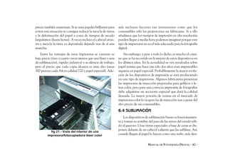 precio también aumentan. Si se usan papeles brillantes para     más incluyen factores tan interesantes como que los
evitar esta situación se consigue reducir la mezcla de tintas   consumibles sólo los proporciona un fabricante. Si a ello
y la deformación del papel a costa de tiempos de secado         añadimos que los tiempos de impresión en alta resolución
larguísimos (hasta horas). A veces incluso el cabezal arras-    pueden llegar a media hora podemos imaginar porque este
tra y mezcla la tinta ya depositada dejando tras de sí una      tipo de impresoras no es el más adecuado para la fotografía
mancha.                                                         digital.
    Entre las ventajas de estas impresoras se cuentan su            Sin embargo, y pese a todo lo dicho, es mucho el cami-
bajo precio (tres o cuatro veces menos que una láser o una      no que se ha recorrido en la mejora de estos dispositivos en
de sublimación), rapidez (relativa) y su silencio de trabajo,   los últimos años. En la actualidad se ven resultados sobre
pero el precio que cada copia alcanza es muy alto (unas         papel norma que hace tan sólo dos años eran impensables
300 pesetas cada A4 en calidad 720 y papel especial). Ade-      siquiera en papel especial. Probablemente la mayor evolu-
                                                                ción de los dispositivos de impresión se está produciendo
                                                                en este tipo de impresoras. Algunos fabricantes presentan
                                                                las impresoras de inyección preparadas para gráficos y le-
                                                                tras color, pero para una correcta impresión de fotografías
                                                                debe adquirirse un accesorio especial que dará la calidad
                                                                deseada. La mayor porción de ventas en el mercado de
                                                                impresoras color lo ocupan las de inyección aun a pesar del
                                                                alto precio de sus consumibles.
                                                                6.4 SUBLIMACIÓN
                                                                    Los dispositivos de sublimación basan su funcionamien-
                                                                to y toman su nombre del paso de las tintas del estado sóli-
                                                                do al gaseoso. Unas tintas especiales a base de ceras se dis-
                                                                ponen delante de un cabezal caliente que las sublima. Así,
           fig 21.- Vista del interior de una
         impresora/fotocopiadora láser color                    cuando llegan al papel lo hacen como una nube, más den-


                                                                                      MANUAL DE FOTOGRAFÍA DIGITAL - 42 -
 
