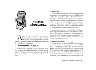 a) VISOR ÓPTICO
                                                                 En las cámaras digitales más baratas toda la referencia
                                                             que tenemos es una ventanita a través de la cual se puede
                                                             ver el motivo que quedará registrado. Es decir, apuntamos,
                                                             disparamos y la cámara almacena. No tenemos ninguna
                                                             posibilidad de observar si la foto ha salido a nuestro gusto o
                            7. TIPOS DE                      no. El visor óptico no tiene posibilidad de contemplar los
                                                             fotogramas almacenados, y por ello estas cámaras suelen
                          CÁMARA DIGITAL                     disponer de una salida de vídeo que nos permite observar
                                                             las tomas en un TV o en un monitor de ordenador.
                                                                 Las cámaras de estudio no salen de dicho lugar, en el
                                                             que se dispondrá del material necesario para ver sobre la
                                                             marcha si los resultados obtenidos son los buscados o tene-



   A
                                                             mos que repetir la secuencia de pasos; se conectarán a un
              pesar de que en el mercado existen práctica-
                                                             PC potente o una estación de trabajo con monitores para
             mente todas las combinaciones de los elemen-
                                                             la observación en tiempo real.
             tos ya vistos, lo que hace la clasificación muy
compleja, intentaremos estructurarlas tomando como punto b) VISOR ELECTRÓNICO
de partida los más importantes.                                  Un paso adelante en la versatilidad de una cámara con-
                                                             siste en la incorporación de un pequeño monitor tipo LCD
7.1 CON RESPECTO AL VISOR                                    (Liquid Crystal Display o Visor de Cristal Líquido) muy
    Es deseable en cámaras de cualquier tipo tener la cer- popular en relojes, móviles, calculadoras o TV portátiles.
teza de que lo que vamos a fotografiar es aquello que de- Se trata en definitiva de una pequeña pantalla (de color en
seamos. Para ello se incorporan los visores que, a costa de general) en la que podemos hacer el encuadre, disparar y
la complejidad y el precio, nos dan la requerida referencia ver el resultado en cuestión de segundos. También pode-
visual.                                                      mos revisar los fotogramas tomados con anterioridad para


                                                                                    MANUAL DE FOTOGRAFÍA DIGITAL - 44 -
 