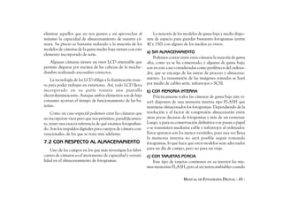 eliminar aquellos que no nos gusten y así aprovechar al          La mayoría de los modelos de gama baja y media dispo-
máximo la capacidad de almacenamiento de nuestra cá-          nen de espacio para guardar bastantes fotogramas (entre
mara. Su precio es bastante reducido y la mayoría de los      40 y 150) con alguno de los medios ya vistos.
modelos de cámaras de la gama media-baja vienen con este
                                                              a) SIN ALMACENAMIENTO
elemento incorporado de serie.
                                                                  Podemos contar entre estas cámaras la mayoría de gama
   Algunas cámaras tienen un visor LCD orientable que         alta, como ya se ha comentado, y algunas de gama baja;
permite disparar por encima de las cabezas de la muche-       son en este caso consideradas como periféricos del ordena-
dumbre realizando encuadres correctos.                        dor, que se encarga de las tareas de proceso y almacena-
    La tecnología de los LCD obliga a la iluminación trase-   miento. La transmisión de las imágenes tomadas se hará
ra para poder trabajar en exteriores. Así, todo LCD lleva     por medio de cables serie, infrarrojos o SCSI.
incorporado en su parte trasera una pantalla                  b) CON MEMORIA INTERNA
electroluminescente. Aunque ambos elementos son de bajo           Prácticamente todos las cámaras de gama baja (sin vi-
consumo acortan el tiempo de funcionamiento de las ba-        sor) disponen de una memoria interna tipo FLASH que
terías.                                                       mantiene almacenados los fotogramas. Dependiendo de la
     Como un caso especial podemos citar las cámaras que      resolución y el factor de compresión almacenarán entre
no incorporan visor pero que nos permiten, paradójicamen-     unas pocas decenas de fotogramas y más de un centenar.
te, tener una exacta referencia de qué estamos fotografian-   Luego, y para su conservación definitiva o se pasan a papel
do. Son los respaldos digitales para cuerpos de cámara con-   o se transmiten mediante cable o infrarrojos al ordenador.
vencionales, de los que se trata más adelante.                Estos aparatos son los menos versátiles, pues una vez llena
                                                              la memoria interna no será posible seguir tomando
7.2 CON RESPECTO AL ALMACENAMIENTO                            fotogramas, lo que hace que estos modelos sean adecuados
    Uno de los campos en los que más investigan los fabri-    para un día de campo, pero no para un viaje.
cantes de cámaras es el incremento de capacidad y versati-    c) CON TARJETAS PCMCIA
lidad en el almacenamiento de fotogramas.                        Este tipo de tarjetas contienen en su interior las mis-
                                                              mas memorias FLASH, pero al ser intercambiables cuando

                                                                                    MANUAL DE FOTOGRAFÍA DIGITAL - 45 -
 