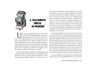 sentan de forma habitual a los profesionales de la fotogra-
                                                                fía. Algunos creativos del campo publicitario necesitan
                                                                imágenes imposibles de fotografiar (animales con cara hu-
                                                                mana, cuerpos sin cabeza...) para su uso en publicaciones
                                                                periódicas, ilustración de libros, folletos... También los ar-
                           8. TRATAMIENTO                       tistas que usan la fotografía como medio expresivo se en-
                                                                cuentran con esta clase de necesidades, ya trabajen para
                               DIGITAL                          empresas o de forma independiente. Con las técnicas quí-
                                                                micas clásicas este proceso es laborioso y caro. Sin embar-
                             DE IMÁGENES                        go, cuando la fotografía ha sido digitalizada o procede di-
                                                                rectamente de una cámara digital los pasos y procesos se
                                                                simplifican enormemente.



   U
             na de las posibilidades más interesantes que           Una imagen digital no es más que un montón de nú-
             nos ofrece la fotografía digital es el retoque,    meros ordenados de una manera determinada que son in-
             una técnica que se viene usando desde los al-      terpretados por el ordenador como una imagen. El retoque
bores de la fotografía química. Se trata de trabajar las imá-   digital de la imagen consiste en alterar esos números de un
genes tomadas (bien sobre el papel o la película) para eli-     modo particular; la tarea de los programas de retoque con-
minar ciertos defectos (rayas, puntos, rasgaduras, fondos...)   siste en la aplicación de algoritmos matemáticos a la ima-
o para añadir elementos nuevos no existentes en la imagen       gen original para generar otra imagen nueva a partir de
original (fondos, detalles...) Es posible la creación de imá-   ella. Esto debe hacerse de forma transparente al usuario de
genes nuevas completamente distintas al original, con fi-       los programas, de modo que el manejo de los mismos con-
nes artísticos, estéticos o de mejora de calidad.               sista en mover el ratón por la imagen haciendo lo que se
                                                                desea, escoger herramientas de una cajita, aplicarlas sobre
    Las copias obtenidas en papel tienen por lo general una     la zona deseada, generar efectos que sean necesarios, etc.
serie de pequeños defectos fácilmente subsanables con un
pincelito, colores y paciencia. Hacer desaparecer un fon-          Es imprescindible, pues, disponer de un ordenador para
do, una persona, añadir un bigote... son tareas que se pre-     poder retocar una imagen digital. En el caso de que desee-

                                                                                       MANUAL DE FOTOGRAFÍA DIGITAL - 50 -
 