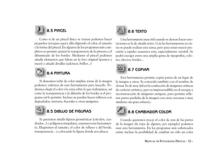 8.3 PINCEL                                                      8.6 TEXTO
     Como si de un pincel físico se tratase podemos hacer           Una herramienta muy útil cuando se desean hacer ano-
pequeños retoques aquí y allá eligiendo el color, el tamaño     taciones es la de añadir texto. Con las herramientas ya vis-
y la forma del pincel. En algunos de los programas más com-     tas se puede realizar esta tarea, pero para tener mayor pre-
pletos se permite ajustar la transparencia de la pintura y el   cisión y rapidez usaremos esta, especialmente versátil. Se
difuminado de los bordes. Mediante el pincel podemos            podrá escoger entre una amplia gama de tipografías, colo-
añadir elementos que faltan en la foto original (puntos y       res, efectos, bordes...
rayas) o añadir detalles (adornos, brillos...)
                                                                         8.7 COPIAR
         8.4 PINTURA
                                                                    Esta herramienta permite copiar partes de un lugar de
   Si deseamos teñir de color amplias zonas de la imagen        la imagen a otros. Es conocida también con el nombre de
podemos valernos de esta herramienta para hacerlo. Po-          clonar. Es de muy útil en la confección de imágenes oníricas
dremos elegir el color y la zona sobre la que trabajamos, así   de carácter artístico, pero es imprescindible en el retoque y
como la transparencia y la difusión de los bordes si el pro-    reconstrucción de imágenes antiguas, pues permite relle-
grama así lo permite. Incluso se pueden hacer rellenos con      nar partes perdidas de la imagen con otras cercanas y muy
degradados, texturas, fractales u otras imágenes.               similares sin gran esfuerzo.

         8.5 DIBUJO DE FIGURAS                                           8.8 CAMBIADOR COLOR
    Si queremos añadir figuras geométricas (círculos, cua-          Cuando queremos trocar el color de una de las partes
drados...) o polígonos irregulares, usaremos esta herramien-    de la imagen (la ropa de alguien, por ejemplo) podemos
ta. Elegiremos el tamaño, el color de relleno y del borde,      usar esta herramienta. En los programas más sofisticados
transparencia... y colocando la figura donde nos plazca.        existe incluso la posibilidad de cambiar no sólo un color

                                                                                      MANUAL DE FOTOGRAFÍA DIGITAL - 52 -
 