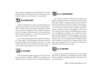 sino una gama completa de colores alrededor de uno dado.
Conseguiríamos así la alteración toda la gama para, sin gran            8.11 CONVERSIÓN
esfuerzo, realizar un cambio perfecto e inapreciable.
                                                                   Casi todos los programas del mercado aceptan una
         8.9 SELECCIÓN                                         amplia variedad de formatos de fichero para ser tratados.
                                                               Tanto para abrirlos como para guardarlos. En general el
                                                               formato de partida será también el formato final, pero pue-
    Todos los programas incorporan unas herramientas de
                                                               den existir casos en los que interese trabajar con la imagen
selección para realizar zonas reservadas y poder trabajar en
                                                               en otro formato de archivo o tipo de imagen. Esta herra-
ellas sin alterar el resto de la imagen. Así podremos selec-
                                                               mienta nos permite pasar de una imagen a todo color a
cionar un fondo y trabajarlo sin tener cuidado de alterar el
                                                               otra en grises, de una imagen en CMYK (formato impren-
resto de la imagen. Seleccionaremos formas geométricas
                                                               ta) a otro RGB (para pantallas)... La variedad de conver-
(circulo, elipses, polígonos...) o bien hacer trazaremos la
                                                               siones posibles depende mucho del programa, pero en ge-
figura a mano alzada, según el caso.
                                                               neral esta herramienta nos da la flexibilidad de adaptar
    Una variante extremadamente interesante es la llama-       nuestro archivo a las necesidades finales. También nos per-
da “varita mágica”. Esta herramienta seleccionará áreas de     mitirá cambiar la resolución de la imagen y hacer así un
la imagen similares de color, brillo, saturación.... De este   mejor aprovechamiento de los recursos de la máquina y
modo resulta mucho más sencillo hacer la selección de la       del destino final del archivo retocado.
zona de interés que mediante el uso de la mano alzada.

                                                                        8.12 MEJORA
         8.10 ZOOM
                                                                   Como norma general se puede decir que una imagen
    Esta herramienta permite ampliar una zona de la ima-       defectuosa de entrada será muy difícil de convertir en algo
gen hasta límites increíbles (1600%) para facilitarnos el      de buena calidad, en palabras populares “de donde no hay
trabajo preciso en esa parte en la que estamos trabajando.     no se puede sacar”.

                                                                                     MANUAL DE FOTOGRAFÍA DIGITAL - 53 -
 