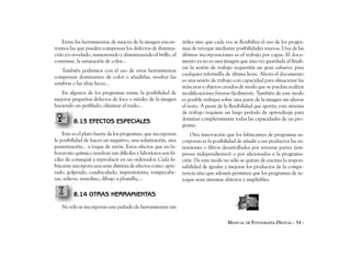 Entre las herramientas de mejora de la imagen encon-         útiles sino que cada vez se flexibiliza el uso de los progra-
tramos las que pueden compensar los defectos de ilumina-        mas de retoque mediante posibilidades nuevas. Una de las
ción y/o revelado, aumentando y disminuyendo el brillo, el      últimas incorporaciones es el trabajo por capas. El docu-
contraste, la saturación de color...                            mento ya no es una imagen que una vez guardada al finali-
                                                                zar la sesión de trabajo requeriría un gran esfuerzo para
   También podremos con el uso de estas herramientas
                                                                cualquier reformilla de última hora. Ahora el documento
compensar dominantes de color o añadirlas, resaltar las
                                                                es una sesión de trabajo con capacidad para almacenar las
sombras o las altas luces...
                                                                máscaras y objetos creados de modo que se puedan realizar
   En algunos de los programas existe la posibilidad de         modificaciones futuras fácilmente. También de este modo
mejorar pequeños defectos de foco o nitidez de la imagen        es posible trabajar sobre una parte de la imagen sin alterar
haciendo un perfilado, eliminar el ruido...                     el resto. A pesar de la flexibilidad que aporta, este sistema
                                                                de trabajo requiere un largo período de aprendizaje para
                                                                dominar completamente todas las capacidades de un pro-
         8.13 EFECTOS ESPECIALES
                                                                grama.
    Este es el plato fuerte de los programas, que incorporan        Otra innovación que los fabricantes de programas in-
la posibilidad de hacer un negativo, una solarización, una      corporan es la posibilidad de añadir a sus productos las ex-
posterización... a toque de ratón. Estos efectos que en la-     tensiones o filtros desarrollados por terceras partes (em-
boratorio químico resultan tan difíciles y laboriosos son fá-   presas independientes) o por aficionados a la programa-
ciles de conseguir y reproducir en un ordenador. Cada fa-       ción. De este modo no sólo se quitan de encima la respon-
bricante incorpora una serie distinta de efectos como: apre-    sabilidad de igualar y mejorar los productos de la compe-
tado, golpeado, cuadriculado, impresionista, rompecabe-         tencia sino que además permiten que los programas de re-
zas, relieve, remolino, dibujo a plumilla,...                   toque sean sistemas abiertos y ampliables.

         8.14 OTRAS HERRAMIENTAS
   No sólo se incorporan este puñado de herramientas tan

                                                                                      MANUAL DE FOTOGRAFÍA DIGITAL - 54 -
 