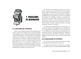 En aras del aprovechamiento de espacio en los discos
                                                               duros, es norma que los procesadores de texto permitan
                                                               incluir dentro del documento una copia de la imagen o
                                                               bien que dejen tan sólo un vínculo a la misma. Esta última
                                                               posibilidad hace más pequeños los archivos al no duplicar
                            9. PUBLICACION                     las imágenes. Por ejemplo, si tenemos que incorporar la
                                                               foto de nuestro gato de 1Mb. en cada uno de las 20 cartas
                            DE DOCUMENTOS                      distintas que enviamos a nuestros amigos estaremos des-
                                                               perdiciando nuestro espacio en el disco duro, cuando po-
                                                               demos obtener el mismo resultado haciendo una simple
                                                               referencia (vínculo) a esa imagen.
                                                                   En todo caso la recomendación es no usar nunca de-
                                                               masiada resolución en las imágenes (más de 300 ppp) pues
9.1 DOCUMENTOS IMPRESOS                                        no se aprovechará en la impresora o, en el mejor de los
    Toda vez que el sistema operativo del ordenador lo per-    casos la diferencia no merecerá la pena el incremento en el
mita la cuestión es tan simple como la copia de la imagen      tamaño del archivo y el tiempo de impresión. También se
al portapapeles y el posterior pegado dentro del documen-      recomienda el uso de formatos de compresión con pérdida
to deseado (Drag-Drop o Arrastrar-Soltar). No debemos          (JPG) que ahorran mucho espacio sin merma aparente de
olvidar que para obtener los resultados apetecidos debe,       calidad.
las más de las veces, hacerse un ligero retoque de las imá-    9.2 PUBLICACIÓN EN INTERNET
genes teniendo en cuenta las características del sistema de
impresión que se vaya a emplear. Algunos de los                    Uno de los casos más comunes en los últimos tiempos
procesadores de texto y programas de autoedición tienen        es la publicación de documentos en Internet.
ciertas capacidades de retoque de las imágenes, por lo que
                                                                   Las páginas web de empresas, instituciones y particula-
para el hogar y la oficina no será necesario disponer de más
                                                               res incorporan cada vez en mayor medida imágenes, dibu-
programas que el propio procesador de texto.


                                                                                     MANUAL DE FOTOGRAFÍA DIGITAL - 55 -
 