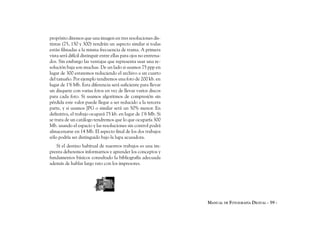 propósito diremos que una imagen en tres resoluciones dis-
tintas (75, 150 y 300) tendrán un aspecto similar si todas
están filmadas a la misma frecuencia de trama. A primera
vista será difícil distinguir entre ellas para ojos no entrena-
dos. Sin embargo las ventajas que representa usar una re-
solución baja son muchas. De un lado si usamos 75 ppp en
lugar de 300 estaremos reduciendo el archivo a un cuarto
del tamaño. Por ejemplo tendremos una foto de 200 kb. en
lugar de 1’6 Mb. Esta diferencia será suficiente para llevar
un disquete con varias fotos en vez de llevar varios discos
para cada foto. Si usamos algoritmos de compresión sin
pérdida este valor puede llegar a ser reducido a la tercera
parte, y si usamos JPG o similar será un 50% menor. En
definitiva, el trabajo ocupará 75 kb. en lugar de 1’6 Mb. Si
se trata de un catálogo tendremos que lo que ocuparía 300
Mb. usando el espacio y las resoluciones sin control podrá
almacenarse en 14 Mb. El aspecto final de los dos trabajos
sólo podría ser distinguido bajo la lupa acusadora.
   Si el destino habitual de nuestros trabajos es una im-
prenta deberemos informarnos y aprender los conceptos y
fundamentos básicos consultado la bibliografía adecuada
además de hablar largo rato con los impresores.




                                                                  MANUAL DE FOTOGRAFÍA DIGITAL - 59 -
 