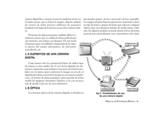 cámara digital lleva ventaja al tener la medición de luz en   dos grandes grupos: de foco universal y de foco ajustable.
el mismo punto que se forma la imagen; dispone además         Los equipos de gama baja incorporan foco universal, es decir
de cientos de miles (incluso millones) de pequeños            un tipo de lentes o grupos de lentes que enfocan cualquier
fotómetros en lugar de la docena escasa de la cámara clási-   objeto entre una distancia mínima de medio metro e infi-
ca.                                                           nito. En algunos modelos se puede ajustar el foco de forma
                                                              manual, pero generalmente esta característica solo existe
   El sistema de almacenamiento también difiere to-
talmente, puesto que se cambia la clásica película por
una memoria, una tarjeta o un disquete. De este modo
obtenemos gran versatilidad e integración de la cáma-
ra dentro del equipo informático, de televisión,
autoedición, etc.
1.5 ELEMENTOS DE UNA CÁMARA
DIGITAL
    Como hemos visto la constitución básica de ambos tipos
de cámara es muy similar. En el caso de las digitales los ele-
mentos constitutivos que podemos encontrar en todos los mo-
delos son: la óptica (para conformar la imagen en el ccd), el
digitalizador (para convertir la imagen en secuencias numéri-
cas) y el sistema de almacenamiento (para guardar de forma
estable las imágenes obtenidas). Pasemos a ver con un poco
más de detalle cada uno de estos elementos.
1.6 ÓPTICA
   Los sistemas ópticos de las cámaras digitales se dividen en             fig 3.- Posibilidades de uso
                                                                               de una cámara digital

                                                                                     MANUAL DE FOTOGRAFÍA DIGITAL - 6 -
 