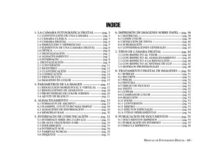 INDICE
1. LA CÁMARA FOTOGRÁFICA DIGITAL -------- pag. 3                              6. IMPRESIÓN DE IMÁGENES SOBRE PAPEL -- pag. 38
  1.1 CONSTITUCIÓN DE UNA CÁMARA --------------- pag. 3                         6.1 MATRICIAL ------------------------------------------------- pag. 38
  1.2 CÁMARA CLÁSICA --------------------------------------- pag. 3             6.2 LÁSER COLOR --------------------------------------------- pag. 39
  1.3 CÁMARA DIGITAL --------------------------------------- pag. 4             6.3 INYECCIÓN DE TINTA --------------------------------- pag. 40
  1.4 SIMILITUDES Y DIFERENCIAS ----------------------- pag. 5                  6.4 SUBLIMACIÓN -------------------------------------------- pag. 42
  1.5 ELEMENTOS DE UNA CÁMARA DIGITAL ------- pag. 6                            6.5 CONSIDERACIONES GENERALES ------------------ pag. 43
  1.6 ÓPTICA ------------------------------------------------------- pag. 6   7. TIPOS DE CÁMARA DIGITAL ------------------- pag. 44
  1.7 DIGITALIZACIÓN ----------------------------------------- pag. 7           7.1 CON RESPECTO AL VISOR --------------------------- pag. 44
  1.8 ALMACENAMIENTO ------------------------------------- pag. 7               7.2 CON RESPECTO AL ALMACENAMIENTO ------ pag. 45
  1.9 INTERFACES ------------------------------------------------ pag. 8        7.3 CON RESPECTO A LA RESOLUCIÓN ------------- pag. 46
  2. DIGITALIZACIÓN ------------------------------------------- pag. 9          7.4 CON RESPECTO AL SISTEMA DE CCD ----------- pag. 47
  2.1 CONVERSIÓN --------------------------------------------- pag. 11          7.5 MODELOS PROFESIONALES ------------------------- pag. 48
  2.2 MUESTREO ------------------------------------------------- pag. 12
  2.3 CUANTIFICACIÓN -------------------------------------- pag. 13           8. TRATAMIENTO DIGITAL DE IMÁGENES --- pag. 50
  2.4 CODIFICACIÓN ------------------------------------------- pag. 14          8.1 BORRAR ----------------------------------------------------- pag. 51
  2.5 TIPOS DE CCD --------------------------------------------- pag. 15        8.2 RECORTE ---------------------------------------------------- pag. 51
  2.6 IMÁGENES EN COLOR --------------------------------- pag. 15               8.3 PINCEL ------------------------------------------------------- pag. 52
                                                                                8.4 PINTURA ---------------------------------------------------- pag. 52
3. PARÁMETROS DE LA IMAGEN ----------------- pag. 17                            8.5 DIBUJO DE FIGURAS ----------------------------------- pag. 52
  3.1 RESOLUCIÓN HORIZONTAL Y VERTICAL ----- pag. 17                            8.6 TEXTO ------------------------------------------------------- pag. 52
  3.2 RESOLUCIÓNES DE APARATOS -------------------- pag. 18                     8.7 COPIAR ------------------------------------------------------ pag. 52
  3.3 PROFUNDIDAD DE COLOR (GRISES) ------------ pag. 20                        8.8 CAMBIADOR COLOR ----------------------------------- pag. 52
  3.4 AJUSTE DE BLANCO ------------------------------------ pag. 21             8.9 SELECCIÓN ------------------------------------------------- pag. 53
4. ALMACENAMIENTO ------------------------------- pag. 23                       8.10 ZOOM ------------------------------------------------------- pag. 53
  4.1 FORMATOS DE ARCHIVO ---------------------------- pag. 23                  8.11 CONVERSIÓN -------------------------------------------- pag. 53
  4.2 FLASHPIX, ¿UN FUTURO MÁS SIMPLE? --------- pag. 29                        8.12 MEJORA ---------------------------------------------------- pag. 53
  4.3 ALMACENES DE INFORMACIÓN ------------------- pag. 30                      8.13 EFECTOS ESPECIALES -------------------------------- pag. 54
  4.4 MEMORIAS RAM ----------------------------------------- pag. 30            8.14 OTRAS HERRAMIENTAS ---------------------------- pag. 54
5. INTERFACES DE COMUNICACIÓN ----------- pag. 32                             9. PUBLICACION DE DOCUMENTOS ------------ pag. 55
  5.1 INTERFACE SERIE (RS-232,RS-422) ---------------- pag. 32                  9.1 DOCUMENTOS IMPRESOS --------------------------- pag. 55
  5.2 DE ALTA VELOCIDAD (USB) ------------------------- pag. 33                 9.2 PUBLICACIÓN EN INTERNET ----------------------- pag. 55
  5.3 INFRARROJOS -------------------------------------------- pag. 33          9.3 PARA LA IMPRENTA ------------------------------------ pag. 56
  5.4 INTERFACE SCSI ----------------------------------------- pag. 34
  5.5 TARJETAS PCMCIA -------------------------------------- pag. 35
  5.6 DISQUETE -------------------------------------------------- pag. 37

                                                                                                          MANUAL DE FOTOGRAFÍA DIGITAL - 60 -
 
