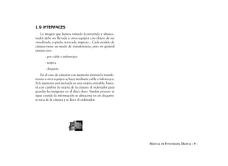 1.9 INTERFACES
    La imagen que hemos tomado (convertido y almace-
nado) debe ser llevada a otros equipos con objeto de ser
visualizada, copiada, retocada, impresa... Cada modelo de
cámara tiene un modo de transferencia, pero en general
existen tres:
       - por cable o infrarrojos
       - tarjeta
       - disquete
    En el caso de cámaras con memoria interna la transfe-
rencia a otros equipos se hace mediante cable o infrarrojos.
Si la memoria está incluida en una tarjeta extraible, basta-
rá con cambiar la tarjeta de la cámara al ordenador para
guardar las imágenes en el disco duro. Similar proceso se
sigue cuando la información se almacena en un disquete:
se saca de la cámara y se lleva al ordenador.




                                                               MANUAL DE FOTOGRAFÍA DIGITAL - 8 -
 