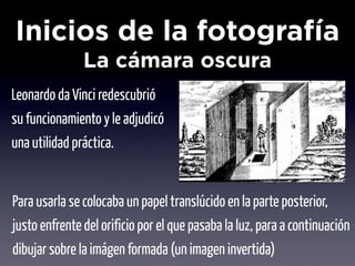 Inicios de la fotografía
               La cámara oscura
Leonardo da Vinci redescubrió
su funcionamiento y le adjudicó
una utilidad práctica.


Para usarla se colocaba un papel translúcido en la parte posterior,
justo enfrente del orificio por el que pasaba la luz, para a continuación
dibujar sobre la imágen formada (un imagen invertida)
 