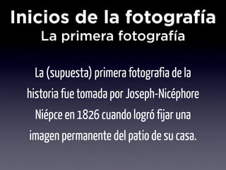Inicios de la fotografía
    La primera fotografía

   La (supuesta) primera fotografia de la
 historia fue tomada por Joseph-Nicéphore
   Niépce en 1826 cuando logró fijar una
  imagen permanente del patio de su casa.
 