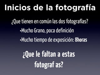 Inicios de la fotografía
 ¿Que tienen en común las dos fotografías?
     •Mucho Grano, poca definición
     •Mucho tiempo de exposición: 8horas
      ¿Que le faltan a estas
          fotogra ías?
 