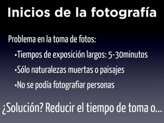 Inicios de la fotografía
 Problema en la toma de fotos:
   •Tiempos de exposición largos: 5-30minutos
   •Sólo naturalezas muertas o paisajes
   •No se podía fotografiar personas
¿Solución? Reducir el tiempo de toma o...
 