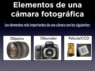 Elementos de una
    cámara fotográfica
Los elementos más importantes de una cámara son los siguientes:


    Objetivo              Obturador           Película/CCD
 