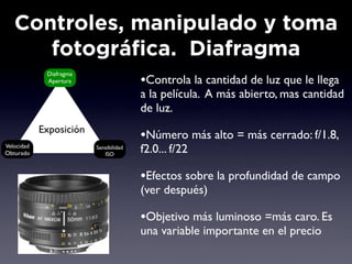Controles, manipulado y toma
      fotográfica. Diafragma
             Diafragma
             Apertura                   •Controla la cantidad de luz que le llega
                                        a la película. A más abierto, mas cantidad
                                        de luz.
            Exposición
                                        •Número más alto = más cerrado: f/1.8,
Velocidad
Obturado
                         Sensibilidad
                            ISO
                                        f2.0... f/22

                                        •Efectos sobre la profundidad de campo
                                        (ver después)

                                        •Objetivo más luminoso =más caro. Es
                                        una variable importante en el precio
 