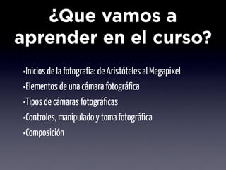¿Que vamos a
aprender en el curso?
•Inicios de la fotografía: de Aristóteles al Megapixel
•Elementos de una cámara fotográfica
•Tipos de cámaras fotográficas
•Controles, manipulado y toma fotográfica
•Composición
 