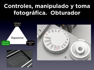 Controles, manipulado y toma
     fotográfica. Obturador
              Diafragma
              Apertura




            Exposición
Velocidad                 Sensibilidad
Obturado                     ISO
 
