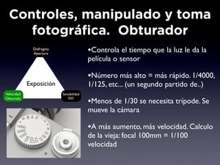 Controles, manipulado y toma
     fotográfica. Obturador
              Diafragma
              Apertura                   •Controla el tiempo que la luz le da la
                                         película o sensor

                                         •Número más alto = más rápido. 1/4000,
            Exposición                   1/125, etc... (un segundo partido de..)
Velocidad                 Sensibilidad
Obturado                     ISO
                                         •Menos de 1/30 se necesita trípode. Se
                                         mueve la cámara

                                         •A más aumento, más velocidad. Calculo
                                         de la vieja: focal 100mm = 1/100
                                         velocidad
 
