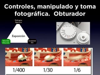 Controles, manipulado y toma
     fotográfica. Obturador
              Diafragma
              Apertura




            Exposición
Velocidad                 Sensibilidad
Obturado                     ISO
 