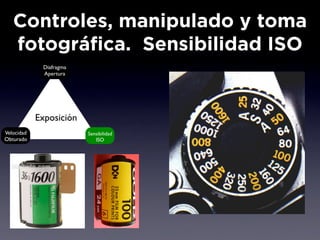 Controles, manipulado y toma
   fotográfica. Sensibilidad ISO
             Diafragma
             Apertura




            Exposición
Velocidad                Sensibilidad
Obturado                    ISO
 
