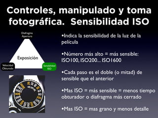 Controles, manipulado y toma
   fotográfica. Sensibilidad ISO
             Diafragma
             Apertura                   •Indica la sensibilidad de la luz de la
                                        película

            Exposición
                                        •Número más alto = más sensible:
                                        ISO100, ISO200... ISO1600
Velocidad                Sensibilidad
Obturado                    ISO
                                        •Cada paso es el doble (o mitad) de
                                        sensible que el anterior

                                        •Mas ISO = más sensible = menos tiempo
                                        obturador o diafragma más cerrado

                                        •Mas ISO = mas grano y menos detalle
 