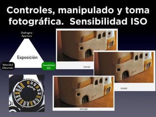 Controles, manipulado y toma
   fotográfica. Sensibilidad ISO
             Diafragma
             Apertura




            Exposición
Velocidad                Sensibilidad
Obturado                    ISO
 