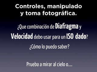 Controles, manipulado
   y toma fotográfica.
                Objetivo
   ¿Que combinación de Diafragma y
Velocidad debo usar para un ISO dado?
        ¿Cómo lo puedo saber?


       Prueba a mirar al cielo o....
 