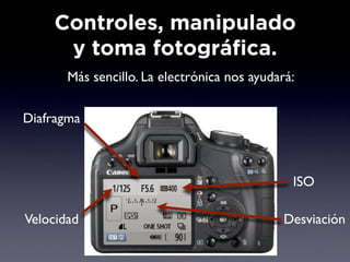 Controles, manipulado
     y toma fotográfica.
       Más sencillo. LaObjetivo
                        electrónica nos ayudará:

Diafragma



                                               ISO

Velocidad                                     Desviación
 