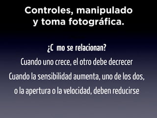 Controles, manipulado
      y toma fotográfica.
                    Objetivo

            ¿Cómo se relacionan?
    Cuando uno crece, el otro debe decrecer
Cuando la sensibilidad aumenta, uno de los dos,
 o la apertura o la velocidad, deben reducirse
 