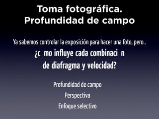 Toma fotográfica.
     Profundidad de campo

Ya sabemos controlar la exposición para hacer una foto, pero..
          ¿cómo inﬂuye cada combinación
             de diafragma y velocidad?
                  Profundidad de campo
                       Perspectiva
                    Enfoque selectivo
 