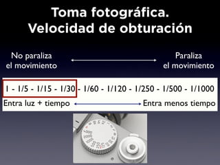 Toma fotográfica.
      Velocidad de obturación
 No paraliza                                      Paraliza
el movimiento                                 el movimiento

1 - 1/5 - 1/15 - 1/30 - 1/60 - 1/120 - 1/250 - 1/500 - 1/1000
Entra luz + tiempo                      Entra menos tiempo
 