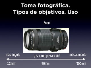 Toma fotográfica.
     Tipos de objetivos. Uso
                    Zoom




más ángulo   ¡Usar con precaución!   más aumento

12mm               50mm                  300mm
 