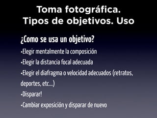 Toma fotográfica.
Tipos de objetivos. Uso
¿Como se usa un objetivo?
•Elegir mentalmente la composición
•Elegir la distancia focal adecuada
•Elegir el diafragma o velocidad adecuados (retratos,
deportes, etc...)
•Disparar!
•Cambiar exposición y disparar de nuevo
 