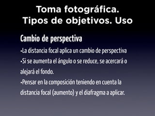 Toma fotográfica.
Tipos de objetivos. Uso
Cambio de perspectiva
•La distancia focal aplica un cambio de perspectiva
•Si se aumenta el ángulo o se reduce, se acercará o
alejará el fondo.
•Pensar en la composición teniendo en cuenta la
distancia focal (aumento) y el diafragma a aplicar.
 