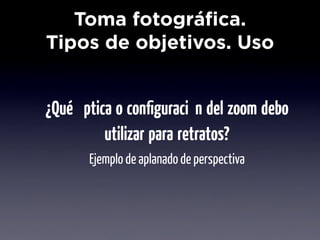 Toma fotográfica.
Tipos de objetivos. Uso


¿Qué óptica o conﬁguración del zoom debo
          utilizar para retratos?
       Ejemplo de aplanado de perspectiva
 