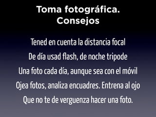 Toma fotográfica.
          Consejos

     Tened en cuenta la distancia focal
    De día usad flash, de noche tripode
Una foto cada día, aunque sea con el móvil
Ojea fotos, analiza encuadres. Entrena al ojo
  Que no te de verguenza hacer una foto.
 