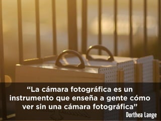“La cámara fotográfica es un
instrumento que enseña a gente cómo
    ver sin una cámara fotográfica”
                                Dorthea Lange
 