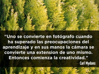 "Uno se convierte en fotógrafo cuando
  ha superado las preocupaciones del
aprendizaje y en sus manos la cámara se
 convierte una extension de uno mismo.
   Entonces comienza la creatividad."
                                  Carl Mydans
 
