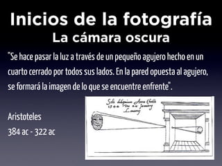 Inicios de la fotografía
              La cámara oscura
"Se hace pasar la luz a través de un pequeño agujero hecho en un
cuarto cerrado por todos sus lados. En la pared opuesta al agujero,
se formará la imagen de lo que se encuentre enfrente".


Aristoteles
384 ac - 322 ac
 