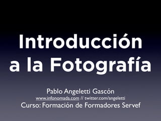 Introducción
a la Fotografía
          Pablo Angeletti Gascón
     www.infonomada.com // twitter.com/angeletti
 Curso: Formación de Formadores Servef
 