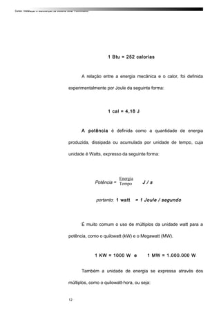 Curso: Instalação e Manutenção de Sistema Solar Fotovoltaico.
1 Btu = 252 calorias
A relação entre a energia mecânica e o calor, foi definida
experimentalmente por Joule da seguinte forma:
1 cal = 4,18 J
A potência é definida como a quantidade de energia
produzida, dissipada ou acumulada por unidade de tempo, cuja
unidade é Watts, expresso da seguinte forma:
Potência = = J / s
portanto: 1 watt = 1 Joule / segundo
É muito comum o uso de múltiplos da unidade watt para a
potência, como o quilowatt (kW) e o Megawatt (MW).
1 KW = 1000 W e 1 MW = 1.000.000 W
Também a unidade de energia se expressa através dos
múltiplos, como o quilowatt-hora, ou seja:
12
Energia
Tempo
 