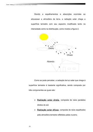 Curso: Instalação e Manutenção de Sistema Solar Fotovoltaico.
Devido a espalhamentos e absorções ocorridas ao
atravessar a atmosfera da terra, a radiação solar chega a
superfície terrestre com seu espectro modificado tanto na
intensidade como na distribuição, como mostra a figura 2.
Como se pode perceber, a radiação da luz solar que chega à
superfície terrestre é bastante significativa, sendo composta por
três componentes as quais são:
• Radiação solar direta, composta de raios paralelos
diretos do sol;
• Radiação solar difusa, composta de raios espalhados
pela atmosfera terrestre refletidos pelas nuvens;
15
 