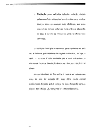 Curso: Instalação e Manutenção de Sistema Solar Fotovoltaico.
• Radiação solar refletida (albedo), radiação refletida
pelas superfícies adjacentes terrestres tais como prédios,
árvores, solos ou qualquer outro obstáculo, que ainda
depende da forma e textura do meio ambiente adjacente,
ou seja, é o poder de reflexão de uma superfície ou de
um corpo.
A radiação solar que é distribuída pela superfície da terra
não é uniforme, pois depende das regiões iluminadas, ou seja, a
região do equador é mais iluminada que a polar. Além disso, a
intensidade depende da estação do ano, do clima, da poluição local
e hora.
A exemplo disso, as figuras 3 e 4 mostra as variações ao
longo do ano, da radiação (H) solar diária média mensal
extraterrestre, terrestre global e difusa no plano horizontal para as
cidades de Fortaleza-CE, Campinas-SP e Florianópolis-SC.
16
 